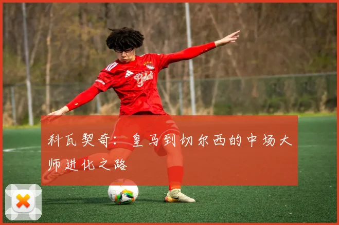科瓦契奇：皇马到切尔西的中场大师进化之路