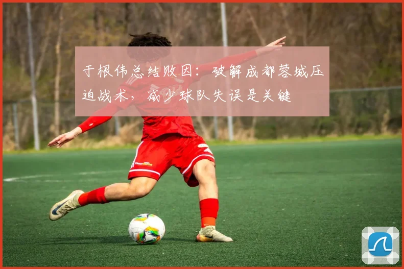 于根伟总结败因：破解成都蓉城压迫战术，减少球队失误是关键