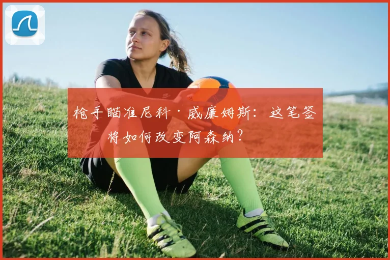 枪手瞄准尼科·威廉姆斯:这笔签约将如何改变阿森纳?