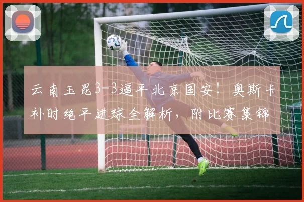 云南玉昆3-3逼平北京国安！奥斯卡补时绝平进球全解析，附比赛集锦视频