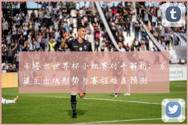 卡塔尔世界杯小组赛对手解析：东道主出线形势与赛程难度预测