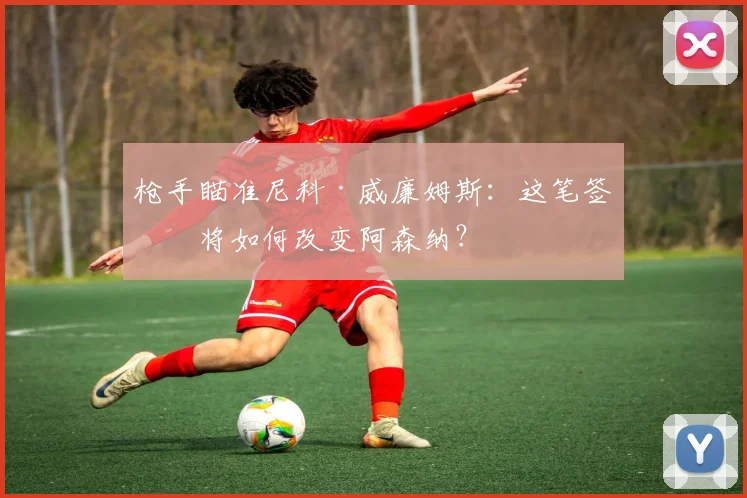 枪手瞄准尼科·威廉姆斯:这笔签约将如何改变阿森纳?