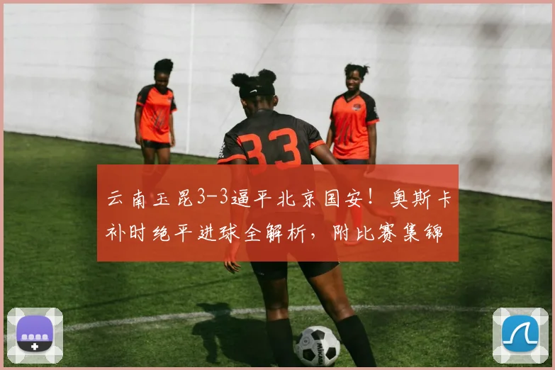 云南玉昆3-3逼平北京国安！奥斯卡补时绝平进球全解析，附比赛集锦视频