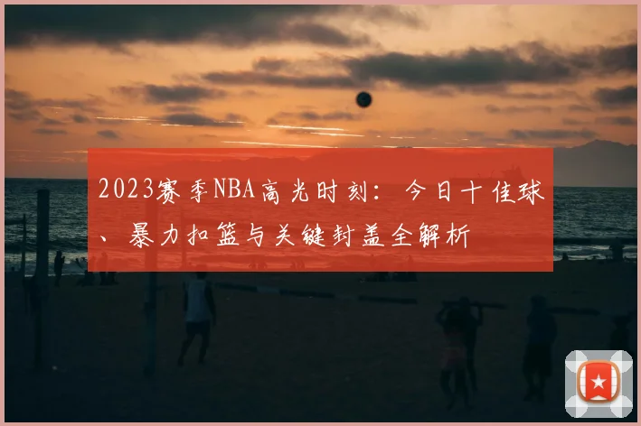 2023赛季NBA高光时刻：今日十佳球、暴力扣篮与关键封盖全解析