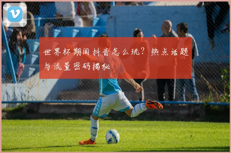 世界杯期间抖音怎么玩？热点话题与流量密码揭秘