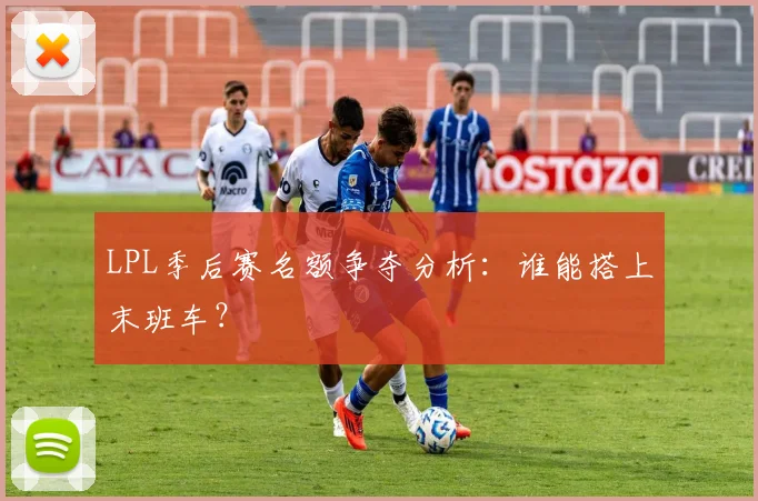 LPL季后赛名额争夺分析：谁能搭上末班车？