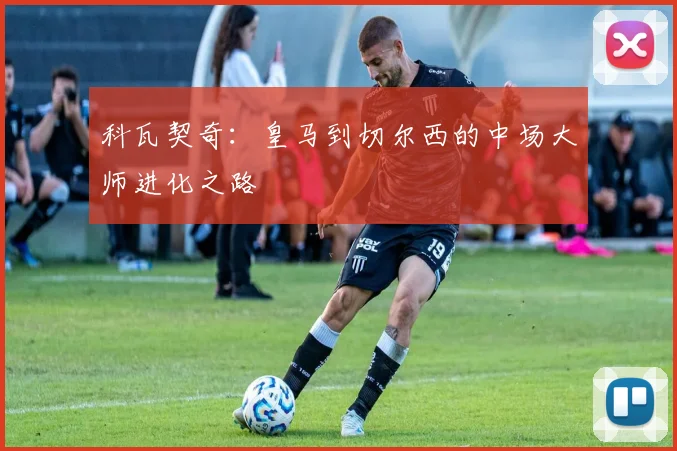 科瓦契奇：皇马到切尔西的中场大师进化之路